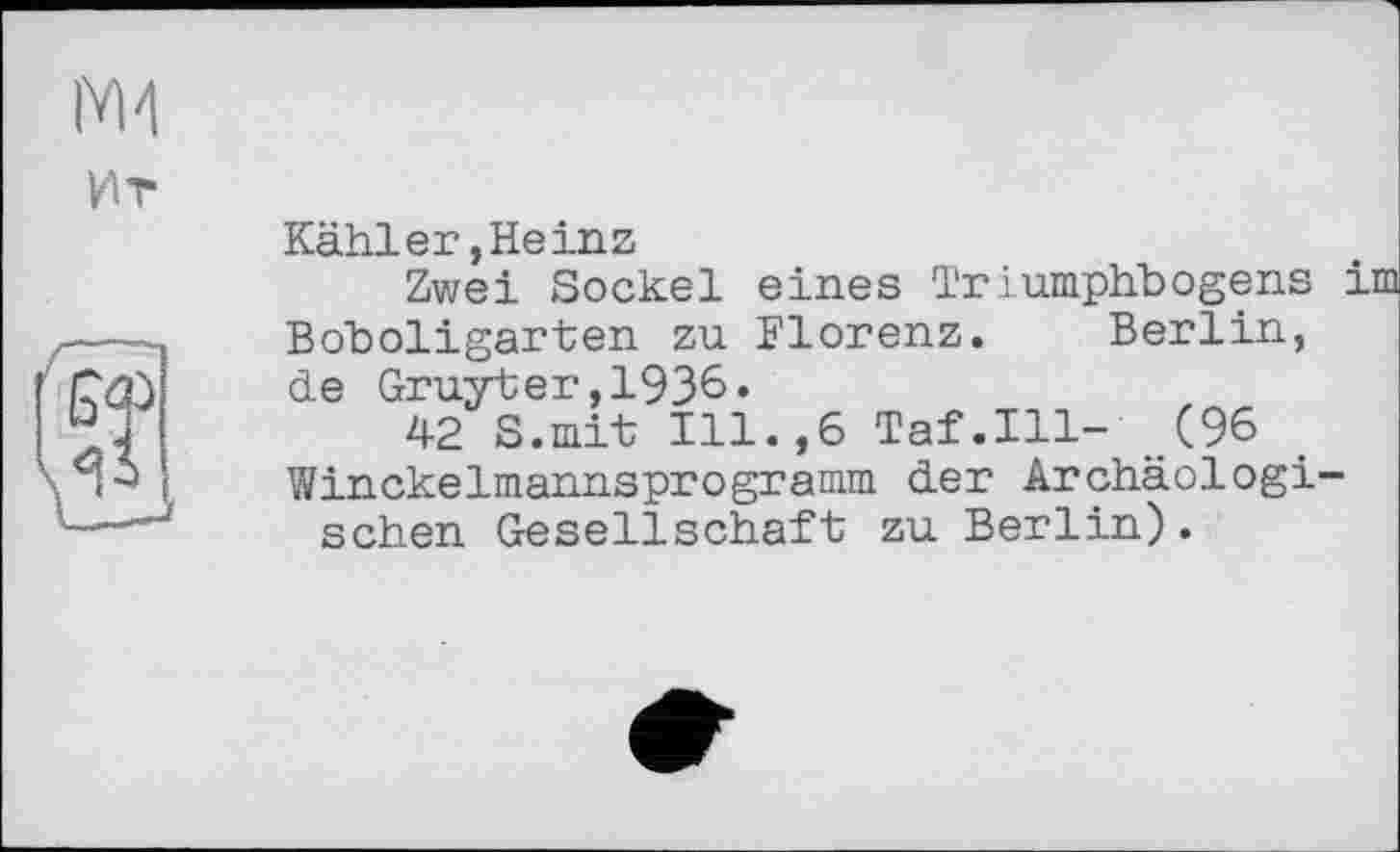 ﻿Kähler,Heinz
Zwei Sockel eines Triumphbogens і Boboligarten zu Florenz. Berlin, de Gruyter,1936»
42 S.mit Ill.,6 Taf.111- (96 Winckelmannsprogramm der Archäologischen Gesellschaft zu Berlin).